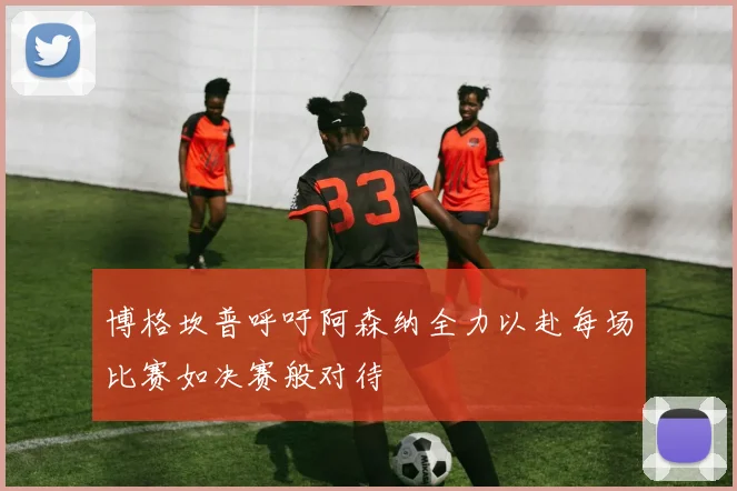 博格坎普呼吁阿森纳全力以赴每场比赛如决赛般对待