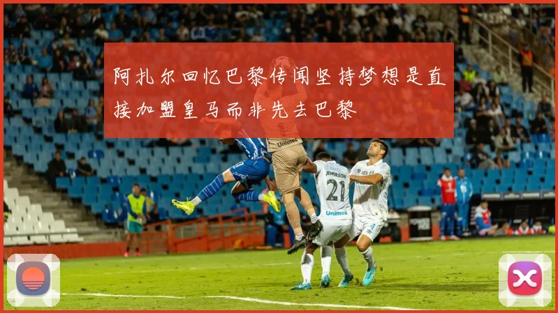 阿扎尔回忆巴黎传闻坚持梦想是直接加盟皇马而非先去巴黎