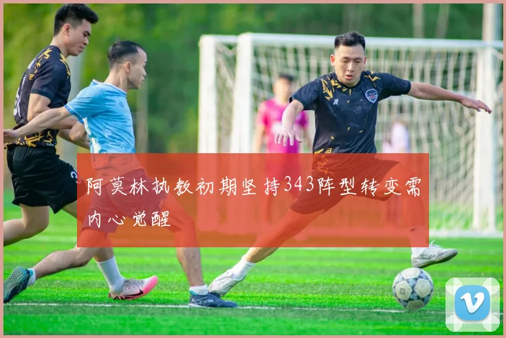 阿莫林执教初期坚持343阵型转变需内心觉醒