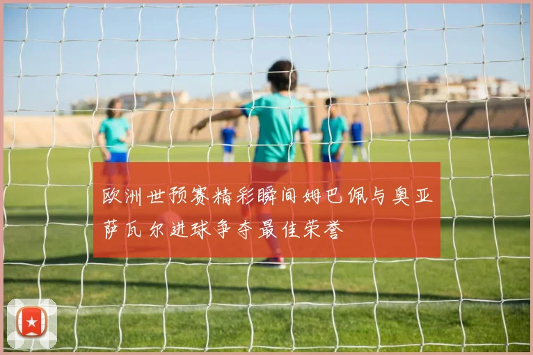 欧洲世预赛精彩瞬间姆巴佩与奥亚萨瓦尔进球争夺最佳荣誉