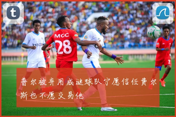 普尔被弃用成谜球队宁愿信任费尔斯也不愿交易他