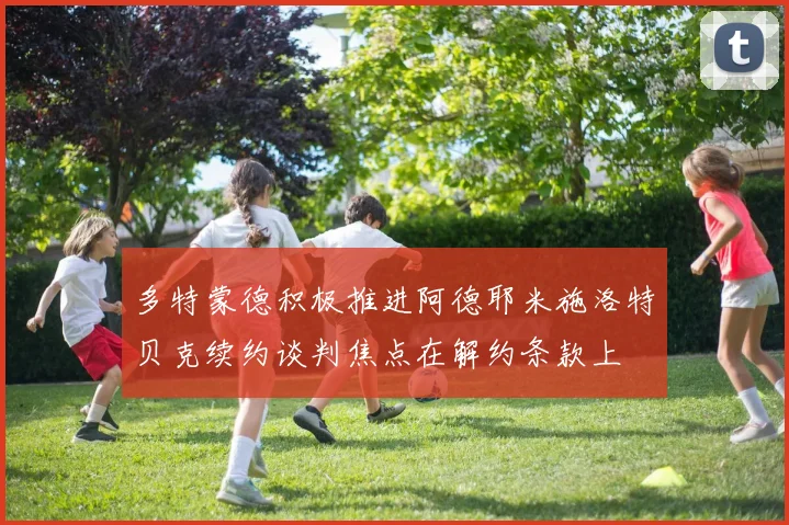 多特蒙德积极推进阿德耶米施洛特贝克续约谈判焦点在解约条款上