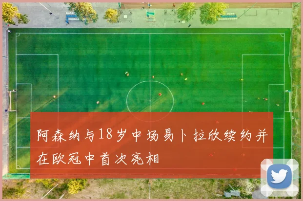阿森纳与18岁中场易卜拉欣续约并在欧冠中首次亮相