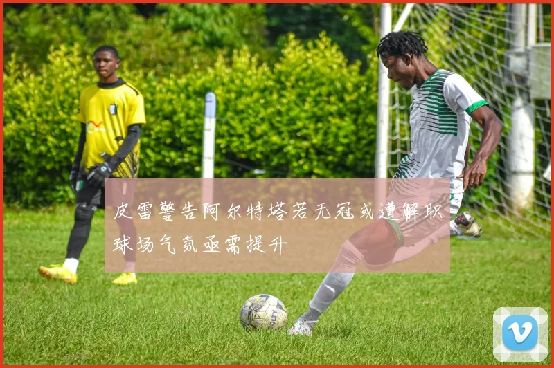 皮雷警告阿尔特塔若无冠或遭解职球场气氛亟需提升