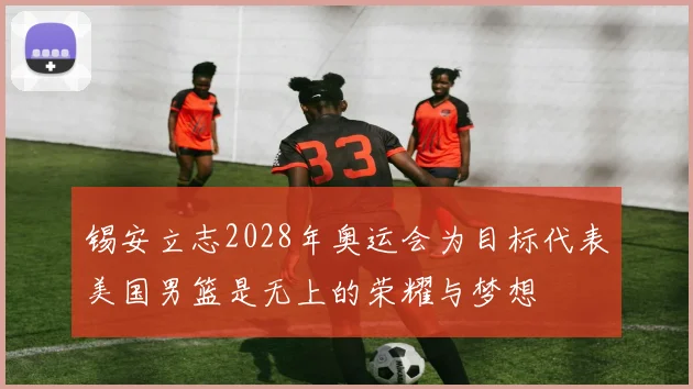 锡安立志2028年奥运会为目标代表美国男篮是无上的荣耀与梦想