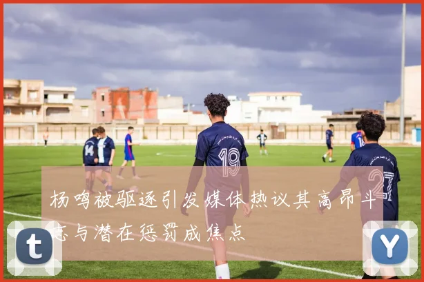 杨鸣被驱逐引发媒体热议其高昂斗志与潜在惩罚成焦点