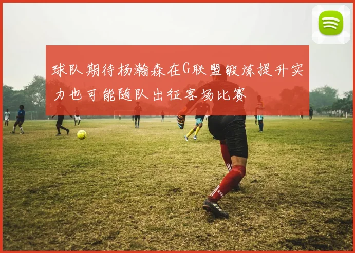 球队期待杨瀚森在G联盟锻炼提升实力也可能随队出征客场比赛