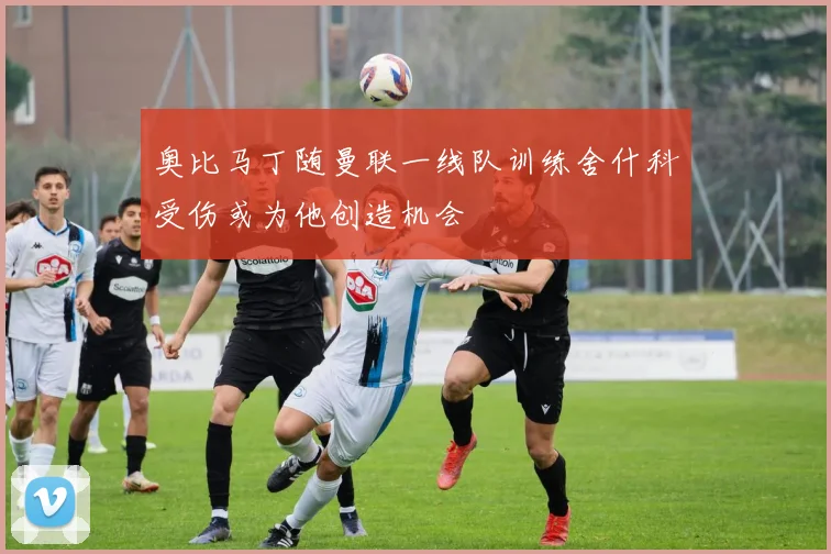 奥比马丁随曼联一线队训练舍什科受伤或为他创造机会