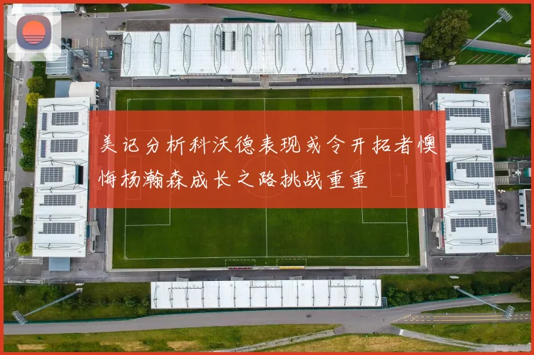 美记分析科沃德表现或令开拓者懊悔杨瀚森成长之路挑战重重