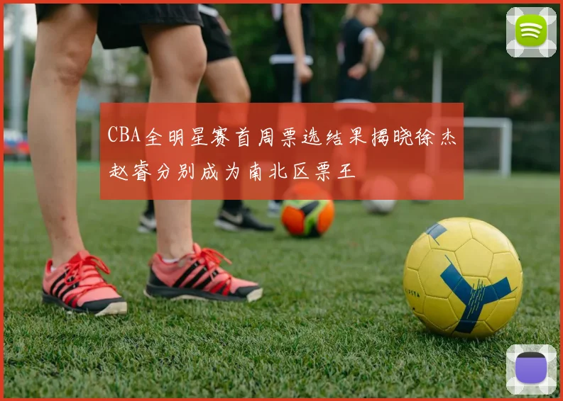 CBA全明星赛首周票选结果揭晓徐杰赵睿分别成为南北区票王