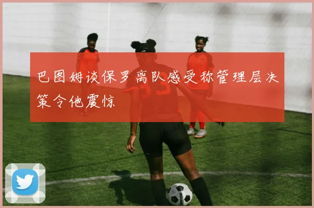 巴图姆谈保罗离队感受称管理层决策令他震惊