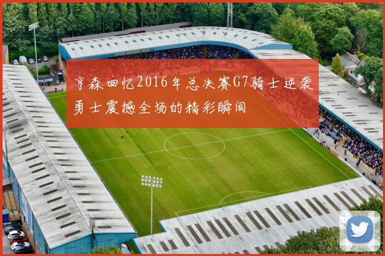 亨森回忆2016年总决赛G7骑士逆袭勇士震撼全场的精彩瞬间