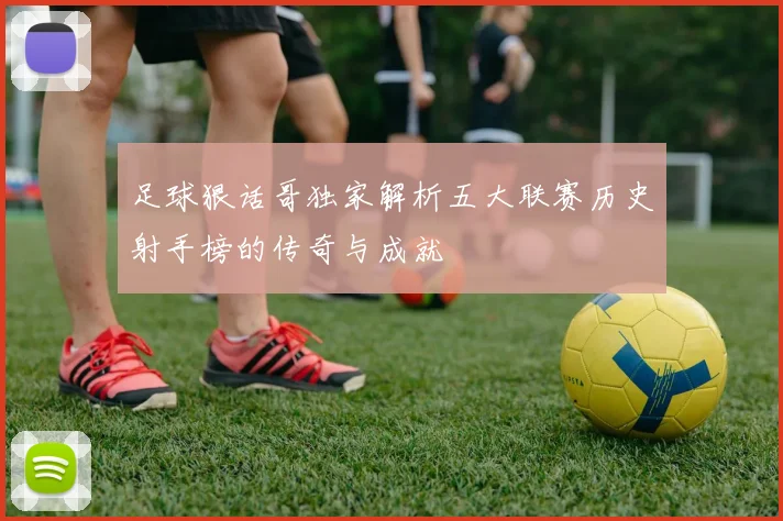 足球狠话哥独家解析五大联赛历史射手榜的传奇与成就