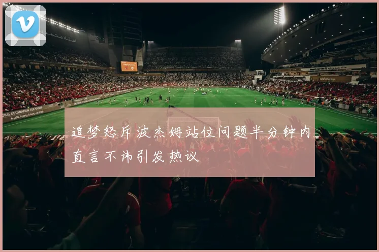 追梦怒斥波杰姆站位问题半分钟内直言不讳引发热议