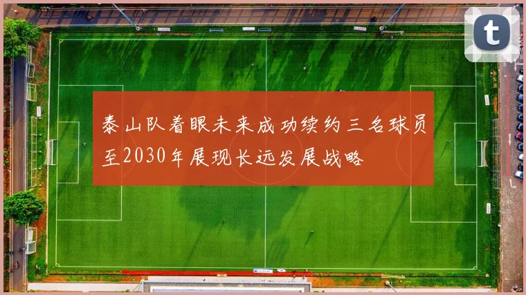 泰山队着眼未来成功续约三名球员至2030年展现长远发展战略