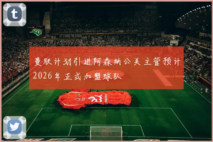 曼联计划引进阿森纳公关主管预计2026年正式加盟球队