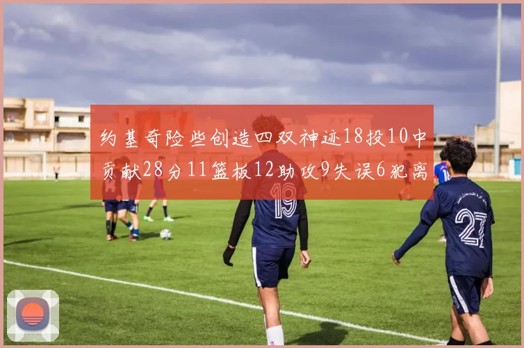 约基奇险些创造四双神迹18投10中贡献28分11篮板12助攻9失误6犯离场