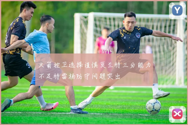 火箭控卫选择谨慎莫兰特三分能力不足特雷杨防守问题突出
